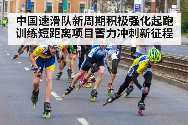 中国速滑队新周期积极强化起跑训练短距离项目蓄力冲刺新征程